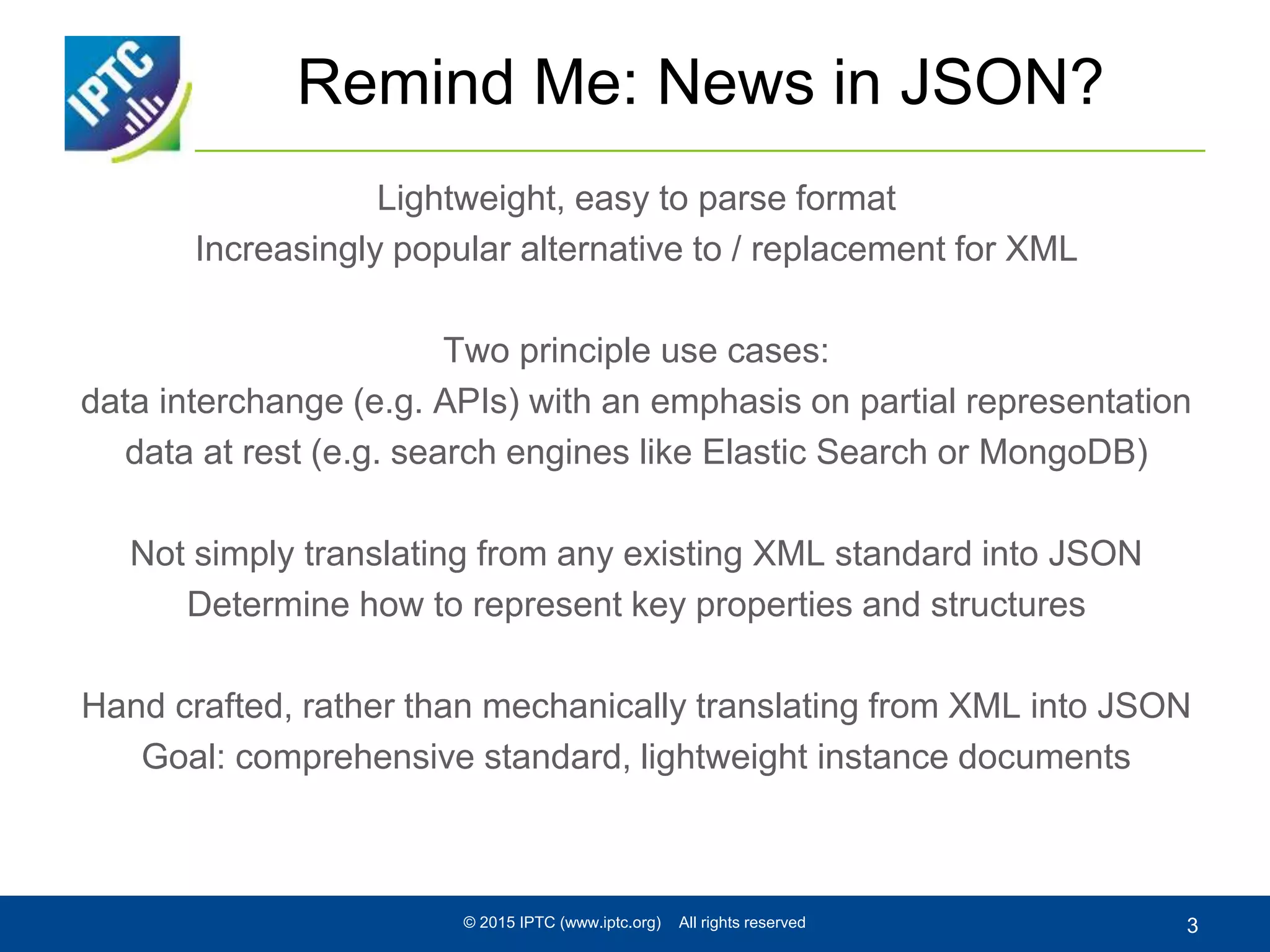 Remind Me: News in JSON?
Lightweight, easy to parse format
Increasingly popular alternative to / replacement for XML
Two principle use cases:
data interchange (e.g. APIs) with an emphasis on partial representation
data at rest (e.g. search engines like Elastic Search or MongoDB)
Not simply translating from any existing XML standard into JSON
Determine how to represent key properties and structures
Hand crafted, rather than mechanically translating from XML into JSON
Goal: comprehensive standard, lightweight instance documents
© 2015 IPTC (www.iptc.org) All rights reserved 3
 