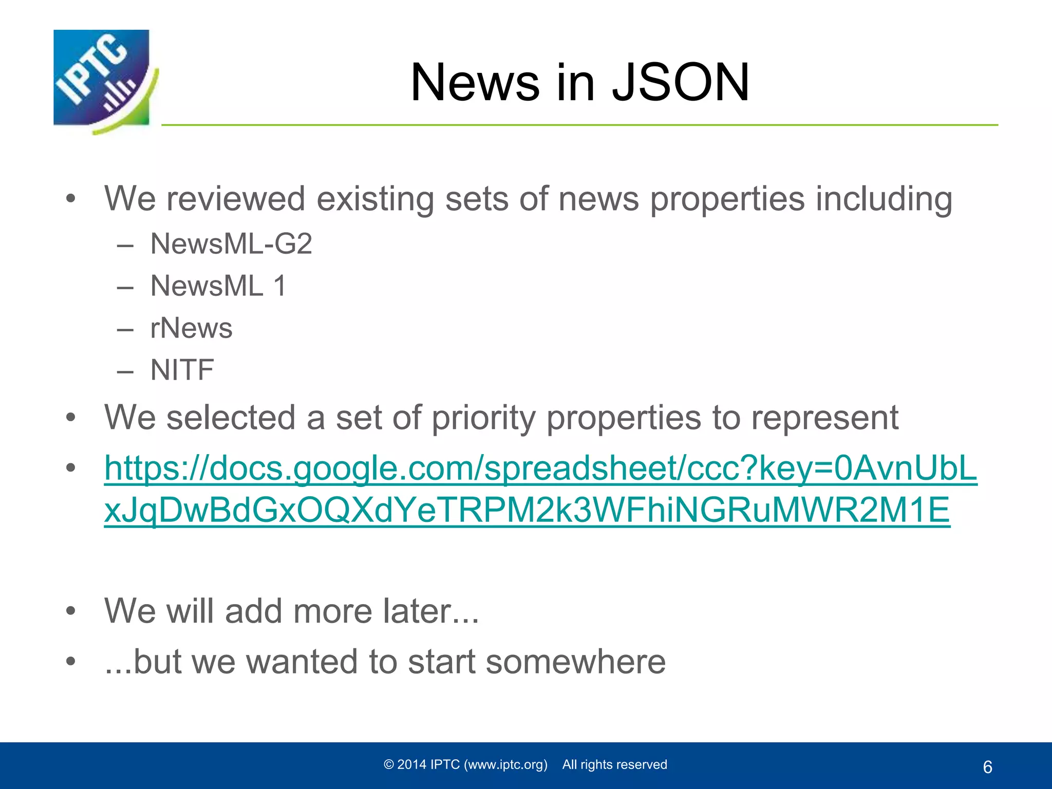 News in JSON
• We reviewed existing sets of news properties including
– NewsML-G2
– NewsML 1
– rNews
– NITF
• We selected a set of priority properties to represent
• https://docs.google.com/spreadsheet/ccc?key=0AvnUbL
xJqDwBdGxOQXdYeTRPM2k3WFhiNGRuMWR2M1E
• We will add more later...
• ...but we wanted to start somewhere
© 2014 IPTC (www.iptc.org) All rights reserved 6
 
