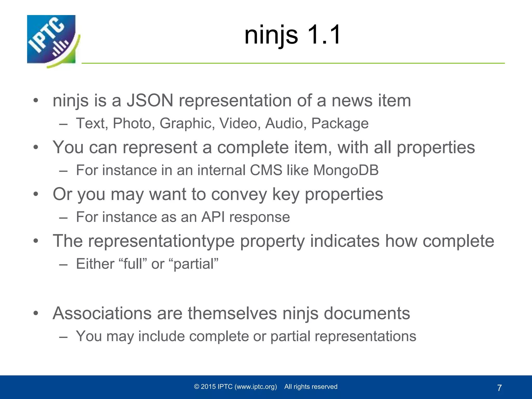 ninjs 1.1
• ninjs is a JSON representation of a news item
– Text, Photo, Graphic, Video, Audio, Package
• You can represent a complete item, with all properties
– For instance in an internal CMS like MongoDB
• Or you may want to convey key properties
– For instance as an API response
• The representationtype property indicates how complete
– Either “full” or “partial”
• Associations are themselves ninjs documents
– You may include complete or partial representations
© 2015 IPTC (www.iptc.org) All rights reserved 7
 