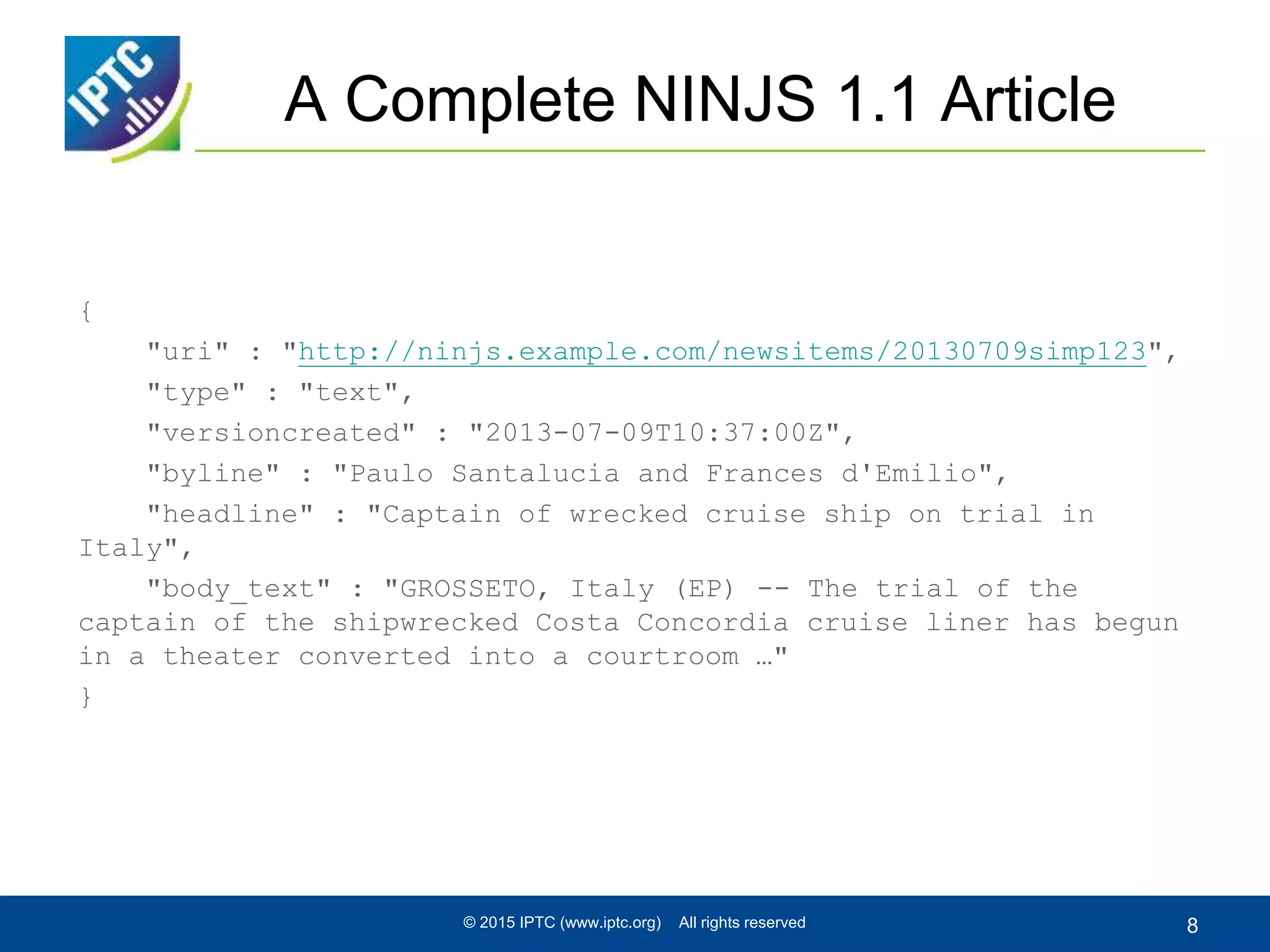 A Complete NINJS 1.1 Article
{
"uri" : "http://ninjs.example.com/newsitems/20130709simp123",
"type" : "text",
"versioncreated" : "2013-07-09T10:37:00Z",
"byline" : "Paulo Santalucia and Frances d'Emilio",
"headline" : "Captain of wrecked cruise ship on trial in
Italy",
"body_text" : "GROSSETO, Italy (EP) -- The trial of the
captain of the shipwrecked Costa Concordia cruise liner has begun
in a theater converted into a courtroom …"
}
© 2015 IPTC (www.iptc.org) All rights reserved 8
 