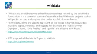 wikidata
• “Wikidata is a collaboratively edited knowledge base hosted by the Wikimedia
Foundation. It is a common source of open data that Wikimedia projects such as
Wikipedia can use, and anyone else, under a public domain license.”
• “In Wikidata, items are used to represent all the things in human knowledge,
including topics, concepts, and objects. For example, the "1988 Summer
Olympics", "love", "Elvis Presley", and "gorilla" are all items in Wikidata.”
• https://www.wikidata.org/wiki/Wikidata:Main_Page
• IPTC mapped all the Media Topics to wikidata
• https://iptc.org/news/wikidata/
www.iptc.org 11
 