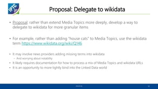 Proposal: Delegate to wikidata
• Proposal: rather than extend Media Topics more deeply, develop a way to
delegate to wikidata for more granular items
• For example, rather than adding “house cats” to Media Topics, use the wikidata
term https://www.wikidata.org/wiki/Q146
• It may involve news providers adding missing terms into wikidata
– And worrying about notability
• It likely requires documentation for how to process a mix of Media Topics and wikidata URLs
• It is an opportunity to more tightly bind into the Linked Data world
www.iptc.org 12
 
