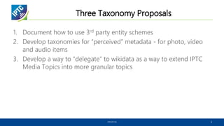 Three Taxonomy Proposals
1. Document how to use 3rd party entity schemes
2. Develop taxonomies for “perceived” metadata - for photo, video
and audio items
3. Develop a way to “delegate” to wikidata as a way to extend IPTC
Media Topics into more granular topics
www.iptc.org 2
 