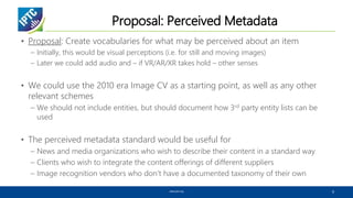 Proposal: Perceived Metadata
• Proposal: Create vocabularies for what may be perceived about an item
– Initially, this would be visual perceptions (i.e. for still and moving images)
– Later we could add audio and – if VR/AR/XR takes hold – other senses
• We could use the 2010 era Image CV as a starting point, as well as any other
relevant schemes
– We should not include entities, but should document how 3rd party entity lists can be
used
• The perceived metadata standard would be useful for
– News and media organizations who wish to describe their content in a standard way
– Clients who wish to integrate the content offerings of different suppliers
– Image recognition vendors who don’t have a documented taxonomy of their own
www.iptc.org 9
 