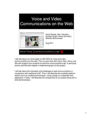 Voice and Video
       Communications on the Web

                                        Carol Davids, Alan Johnston,
                                        Kundan Singh, Henry Sinnreich,
                                        Wilhelm Wimmreuter

                                        Aug 2011




I will talk about our short paper on SIP APIs for voice and video
communications on the web. This is a joint work with Carol, Alan, Henry and
Wili with support from students at real-time communications lab. In particular
Isioma and Harinath helped in implementing part of this project.


I will talk about the motivation and challenges of web communications in
comparison with traditional VoIP. Then I will describe the available platform
options such as modifying the browser, using a plugin or a separate host
application. Finally, I will describe the components of our project along with a
brief demonstration.




                                                                                   1
 