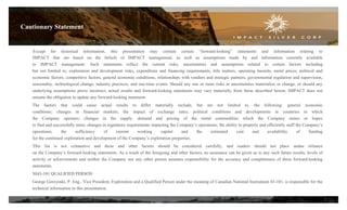 Cautionary Statement
Except for historical information, this presentation may contain certain “forward-looking” statements and information relating to
IMPACT that are based on the beliefs of IMPACT management, as well as assumptions made by and information currently available
to IMPACT management. Such statements reflect the current risks, uncertainties and assumptions related to certain factors including
but not limited to, exploration and development risks, expenditure and financing requirements, title matters, operating hazards, metal prices, political and
economic factors, competitive factors, general economic conditions, relationships with vendors and strategic partners, governmental regulation and supervision,
seasonality, technological change, industry practices, and one-time events. Should any one or more risks or uncertainties materialize or change, or should any
underlying assumptions prove incorrect, actual results and forward-looking statements may vary materially from those described herein. IMPACT does not
assume the obligation to update any forward-looking statement.
The factors that could cause actual results to differ materially include, but are not limited to, the following: general economic
conditions; changes in financial markets; the impact of exchange rates; political conditions and developments in countries in which
the Company operates; changes in the supply, demand and pricing of the metal commodities which the Company mines or hopes
to find and successfully mine; changes in regulatory requirements impacting the Company’s operations; the ability to properly and efficiently staff the Company’s
operations;
the
sufficiency
of
current
working
capital
and
the
estimated
cost
and
availability
of
funding
for the continued exploration and development of the Company’s exploration properties.
This list is not exhaustive and these and other factors should be considered carefully, and readers should not place undue reliance
on the Company’s forward-looking statements. As a result of the foregoing and other factors, no assurance can be given as to any such future results, levels of
activity or achievements and neither the Company nor any other person assumes responsibility for the accuracy and completeness of these forward-looking
statements.
NI43-101 QUALIFIED PERSON
George Gorzynski, P. Eng., Vice President, Exploration and a Qualified Person under the meaning of Canadian National Instrument 43-101, is responsible for the
technical information in this presentation.
2

 