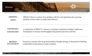 Overview

GROWING
ASSETS

IMPACT Silver is a junior silver producer with low cost operations and a growing
portfolio of silver mines in south-central Mexico.

CONTINUOUS
EXPLORATION

A cornerstone of IMPACT’s success is systematic exploration leading to rapid mine
development to increase mill throughput and generate near-term cash flow.

PRUDENT
MANAGEMENT

Focused on creating value by growth primarily through earnings, in the pursuit of building
a multimillion ounce precious metals producer.

3

 