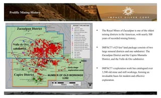 Prolific Mining History

Zacualpan District

•

•

Valle de Oro
subdistrict

Early stage
exploration area

Capire District

The Royal Mines of Zacualpan is one of the oldest
mining districts in the Americas, with nearly 500
years of recorded mining history.
IMPACT’s 623 km² land package consists of two
large mineral districts and one subdistrict: The
Zacualpan District and the Capire-Mamatla
District, and the Valle de Oro subdistrict.

•

IMPACT’s exploration work has catalogued over
3,500 old mine and mill workings, forming an
invaluable basis for modern and effective
exploration.

6

 