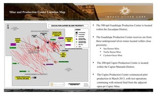 Mine and Production Center Location Map
• The 500-tpd Guadalupe Production Center is located
within the Zacualpan District.
• The Guadalupe Production Center receives ore from
three underground silver mines located within close
proximity:
• San Ramon Mine
• Noche Buena Mine
• Cuchara-Oscar Mine

• The 200-tpd Capire Production Centre is located
within the Capire-Mamatla District.
• The Capire Production Center commenced pilot
production in March 2013, with test operations
continuing with mineral feed from the adjacent
open-pit Capire Mine.
7

 