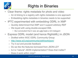 Rights in Binaries
• Clear theme: rights metadata for photo and video
– An id linking to a registry with rights metadata is one approach
– Embedding rights metadata in binaries needs to be supported

• IPTC experimented with embedding ODRL in XMP
– Quickly determined that XMP won’t support arbitrary RDF
– We toyed with using double-escaped XML
• But concluded that it was an ugly hack a bit inelegant

• Express ODRL model (and hence RightsML) in JSON
–
–
–
–
–
–

Drafted within W3C ODRL Community Group
http://www.w3.org/community/odrl/work/json/
Try it out and provide feedback
Do we like the features borrowed from JSON-LD?
Is it a “natural” JSON implementation? Does that matter?
Does it work within ninjs?
© 2013 IPTC (www.iptc.org)

All rights reserved

10

 