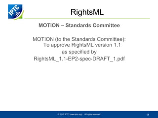 RightsML
MOTION – Standards Committee
MOTION (to the Standards Committee):
To approve RightsML version 1.1
as specified by
RightsML_1.1-EP2-spec-DRAFT_1.pdf

© 2013 IPTC (www.iptc.org)

All rights reserved

11

 