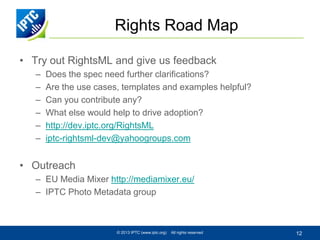Rights Road Map
• Try out RightsML and give us feedback
–
–
–
–
–
–

Does the spec need further clarifications?
Are the use cases, templates and examples helpful?
Can you contribute any?
What else would help to drive adoption?
http://dev.iptc.org/RightsML
iptc-rightsml-dev@yahoogroups.com

• Outreach
– EU Media Mixer http://mediamixer.eu/
– IPTC Photo Metadata group

© 2013 IPTC (www.iptc.org)

All rights reserved

12

 