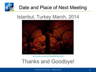 Date and Place of Next Meeting
Istanbul, Turkey March, 2014

http://www.flickr.com/photos/47096398@N08/5864315469/

Thanks and Goodbye!
© 2013 IPTC (www.iptc.org)

All rights reserved

13

 