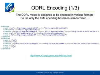 ODRL Encoding (1/3)
The ODRL model is designed to be encoded in various formats
So far, only the XML encoding has been standardized...

http://www.w3.org/community/odrl/two/xml/

© 2013 IPTC (www.iptc.org)

All rights reserved

4

 
