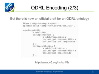 ODRL Encoding (2/3)
But there is now an official draft for an ODRL ontology

http://www.w3.org/ns/odrl/2/

© 2010 IPTC (www.iptc.org)

All rights reserved

5

 