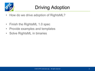 Driving Adoption
• How do we drive adoption of RightsML?

• Finish the RightsML 1.0 spec
• Provide examples and templates
• Solve RightsML in binaries

© 2013 IPTC (www.iptc.org)

All rights reserved

7

 