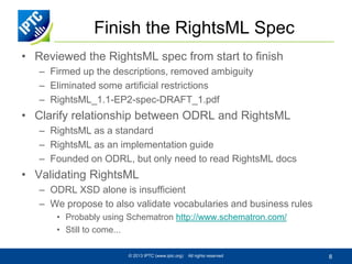 Finish the RightsML Spec
• Reviewed the RightsML spec from start to finish
– Firmed up the descriptions, removed ambiguity
– Eliminated some artificial restrictions
– RightsML_1.1-EP2-spec-DRAFT_1.pdf

• Clarify relationship between ODRL and RightsML
– RightsML as a standard
– RightsML as an implementation guide
– Founded on ODRL, but only need to read RightsML docs

• Validating RightsML
– ODRL XSD alone is insufficient
– We propose to also validate vocabularies and business rules
• Probably using Schematron http://www.schematron.com/
• Still to come...
© 2013 IPTC (www.iptc.org)

All rights reserved

8

 