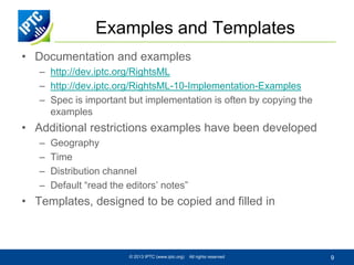 Examples and Templates
• Documentation and examples
– http://dev.iptc.org/RightsML
– http://dev.iptc.org/RightsML-10-Implementation-Examples
– Spec is important but implementation is often by copying the
examples

• Additional restrictions examples have been developed
–
–
–
–

Geography
Time
Distribution channel
Default “read the editors’ notes”

• Templates, designed to be copied and filled in

© 2013 IPTC (www.iptc.org)

All rights reserved

9

 