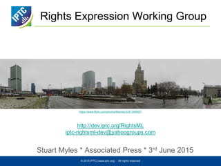 Rights Expression Working Group
Stuart Myles * Associated Press * 3rd June 2015
© 2015 IPTC (www.iptc.org) All rights reserved
https://www.flickr.com/photos/liberato/3241399507/
http://dev.iptc.org/RightsML
iptc-rightsml-dev@yahoogroups.com
 