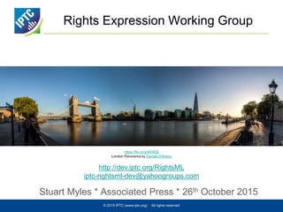 Rights Expression Working Group
Stuart Myles * Associated Press * 26th October 2015
© 2015 IPTC (www.iptc.org) All rights reserved
https://flic.kr/p/tiRXEB
London Panorama by Davide D'Amico
http://dev.iptc.org/RightsML
iptc-rightsml-dev@yahoogroups.com
 