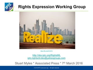 Rights Expression Working Group
Stuart Myles * Associated Press * 7th March 2016
© 2016 IPTC (www.iptc.org) All rights reserved
https://flic.kr/p/81HXTG
http://dev.iptc.org/RightsML
iptc-rightsml-dev@yahoogroups.com
 