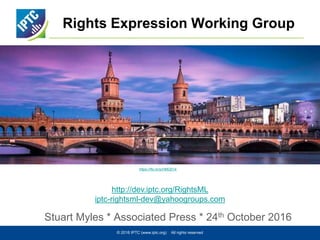 Rights Expression Working Group
Stuart Myles * Associated Press * 24th October 2016
© 2016 IPTC (www.iptc.org) All rights reserved
http://dev.iptc.org/RightsML
iptc-rightsml-dev@yahoogroups.com
https://flic.kr/p/HMQ514
 