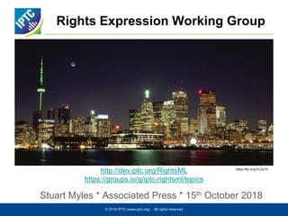 Rights Expression Working Group
Stuart Myles * Associated Press * 15th October 2018
© 2018 IPTC (www.iptc.org) All rights reserved
http://dev.iptc.org/RightsML
https://groups.io/g/iptc-rightsml/topics
https://flic.kr/p/HMQ514
https://flic.kr/p/7LDzY3
 