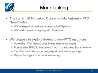 More Linking

• The current IPTC Linked Data only links between IPTC
  NewsCodes
   – We’ve experimented with mapping to DBpedia
   – We’ve discussed mapping with Freebase


• We propose to explore linking to non-IPTC resources
   –   Make the IPTC NewsCodes linked data more useful
   –   Potential for IPTC to become a “hub” in the Linked Data network
   –   Identify candidate resources, experiment with mappings
   –   Report findings at the London meeting




                        © 2010 IPTC (www.iptc.org)   All rights reserved   10
 