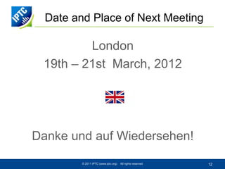 Date and Place of Next Meeting

         London
 19th – 21st March, 2012




Danke und auf Wiedersehen!
         © 2011 IPTC (www.iptc.org)   All rights reserved   12
 