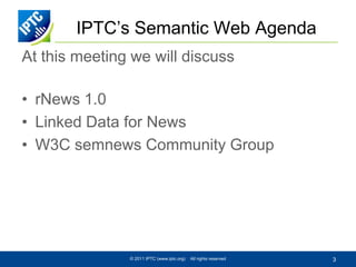 IPTC’s Semantic Web Agenda
At this meeting we will discuss

• rNews 1.0
• Linked Data for News
• W3C semnews Community Group




               © 2011 IPTC (www.iptc.org)   All rights reserved   3
 