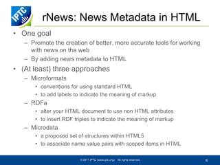 rNews: News Metadata in HTML
• One goal
   – Promote the creation of better, more accurate tools for working
     with news on the web
   – By adding news metadata to HTML
• (At least) three approaches
   – Microformats
       • conventions for using standard HTML
       • to add labels to indicate the meaning of markup
   – RDFa
       • alter your HTML document to use non HTML attributes
       • to insert RDF triples to indicate the meaning of markup
   – Microdata
       • a proposed set of structures within HTML5
       • to associate name value pairs with scoped items in HTML

                         © 2011 IPTC (www.iptc.org)   All rights reserved   6
 
