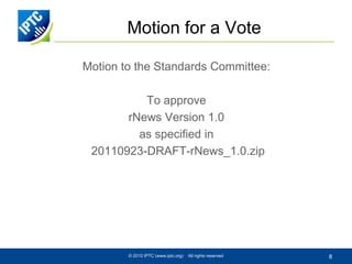 Motion for a Vote

Motion to the Standards Committee:

          To approve
       rNews Version 1.0
         as specified in
 20110923-DRAFT-rNews_1.0.zip




        © 2010 IPTC (www.iptc.org)   All rights reserved   8
 