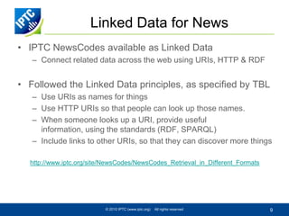 Linked Data for News
• IPTC NewsCodes available as Linked Data
   – Connect related data across the web using URIs, HTTP & RDF


• Followed the Linked Data principles, as specified by TBL
   – Use URIs as names for things
   – Use HTTP URIs so that people can look up those names.
   – When someone looks up a URI, provide useful
     information, using the standards (RDF, SPARQL)
   – Include links to other URIs, so that they can discover more things

  http://www.iptc.org/site/NewsCodes/NewsCodes_Retrieval_in_Different_Formats




                          © 2010 IPTC (www.iptc.org)   All rights reserved      9
 