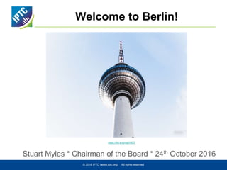 Welcome to Berlin!
Stuart Myles * Chairman of the Board * 24th October 2016
© 2016 IPTC (www.iptc.org) All rights reserved
https://flic.kr/p/mgVHQT
 