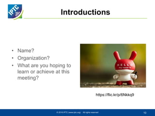 Introductions
• Name?
• Organization?
• What are you hoping to
learn or achieve at this
meeting?
© 2016 IPTC (www.iptc.org) All rights reserved 10
https://flic.kr/p/6Nkkq9
 