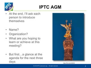 IPTC AGM
• At the end, I’ll ask each
person to introduce
themselves
• Name?
• Organization?
• What are you hoping to
learn or achieve at this
meeting?
• But first…a glance at the
agenda for the next three
days
© 2016 IPTC (www.iptc.org) All rights reserved 2
https://flic.kr/p/nQdDx2
 