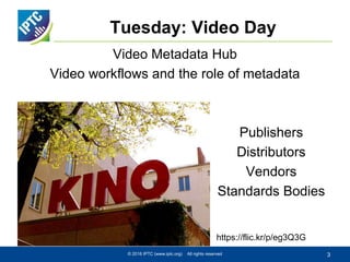 Tuesday: Video Day
© 2016 IPTC (www.iptc.org) All rights reserved 3
https://flic.kr/p/eg3Q3G
Publishers
Distributors
Vendors
Standards Bodies
Video Metadata Hub
Video workflows and the role of metadata
 