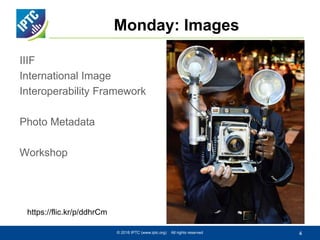 Monday: Images
IIIF
International Image
Interoperability Framework
Photo Metadata
Workshop
© 2016 IPTC (www.iptc.org) All rights reserved 4
https://flic.kr/p/ddhrCm
 
