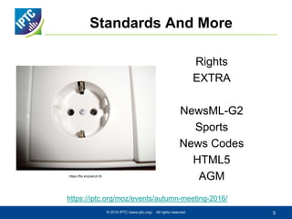 Rights
EXTRA
NewsML-G2
Sports
News Codes
HTML5
AGM
Standards And More
© 2016 IPTC (www.iptc.org) All rights reserved 5
https://iptc.org/moz/events/autumn-meeting-2016/
https://flic.kr/p/anUn18
 