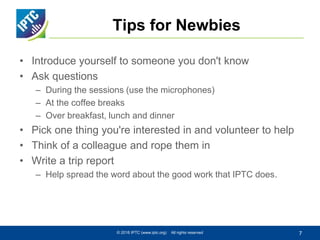Tips for Newbies
• Introduce yourself to someone you don't know
• Ask questions
– During the sessions (use the microphones)
– At the coffee breaks
– Over breakfast, lunch and dinner
• Pick one thing you're interested in and volunteer to help
• Think of a colleague and rope them in
• Write a trip report
– Help spread the word about the good work that IPTC does.
© 2016 IPTC (www.iptc.org) All rights reserved 7
 