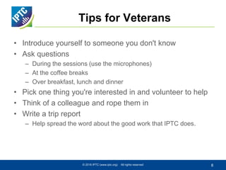 Tips for Veterans
• Introduce yourself to someone you don't know
• Ask questions
– During the sessions (use the microphones)
– At the coffee breaks
– Over breakfast, lunch and dinner
• Pick one thing you're interested in and volunteer to help
• Think of a colleague and rope them in
• Write a trip report
– Help spread the word about the good work that IPTC does.
© 2016 IPTC (www.iptc.org) All rights reserved 8
 
