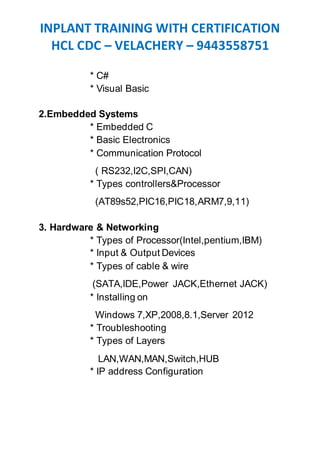 INPLANT TRAINING WITH CERTIFICATION
HCL CDC – VELACHERY – 9443558751
* C#
* Visual Basic
2.Embedded Systems
* Embedded C
* Basic Electronics
* Communication Protocol
( RS232,I2C,SPI,CAN)
* Types controllers&Processor
(AT89s52,PIC16,PIC18,ARM7,9,11)
3. Hardware & Networking
* Types of Processor(Intel,pentium,IBM)
* Input & Output Devices
* Types of cable & wire
(SATA,IDE,Power JACK,Ethernet JACK)
* Installing on
Windows 7,XP,2008,8.1,Server 2012
* Troubleshooting
* Types of Layers
LAN,WAN,MAN,Switch,HUB
* IP address Configuration
 