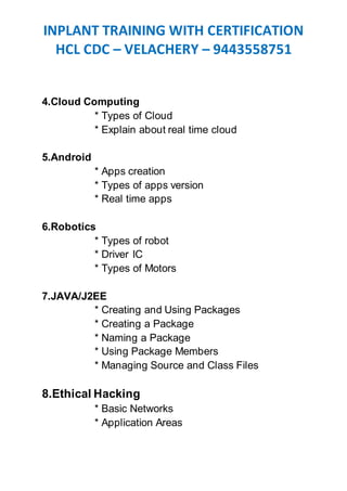 INPLANT TRAINING WITH CERTIFICATION
HCL CDC – VELACHERY – 9443558751
4.Cloud Computing
* Types of Cloud
* Explain about real time cloud
5.Android
* Apps creation
* Types of apps version
* Real time apps
6.Robotics
* Types of robot
* Driver IC
* Types of Motors
7.JAVA/J2EE
* Creating and Using Packages
* Creating a Package
* Naming a Package
* Using Package Members
* Managing Source and Class Files
8.Ethical Hacking
* Basic Networks
* Application Areas
 