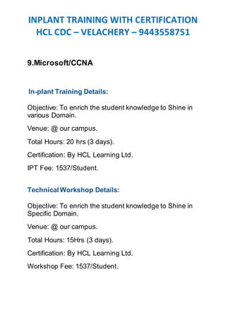 INPLANT TRAINING WITH CERTIFICATION
HCL CDC – VELACHERY – 9443558751
9.Microsoft/CCNA
In-plant Training Details:
Objective: To enrich the student knowledge to Shine in
various Domain.
Venue: @ our campus.
Total Hours: 20 hrs (3 days).
Certification: By HCL Learning Ltd.
IPT Fee: 1537/Student.
TechnicalWorkshop Details:
Objective: To enrich the student knowledge to Shine in
Specific Domain.
Venue: @ our campus.
Total Hours: 15Hrs (3 days).
Certification: By HCL Learning Ltd.
Workshop Fee: 1537/Student.
 