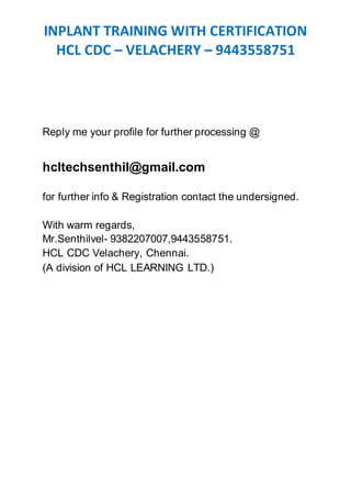 INPLANT TRAINING WITH CERTIFICATION
HCL CDC – VELACHERY – 9443558751
Reply me your profile for further processing @
hcltechsenthil@gmail.com
for further info & Registration contact the undersigned.
With warm regards,
Mr.Senthilvel- 9382207007,9443558751.
HCL CDC Velachery, Chennai.
(A division of HCL LEARNING LTD.)
 