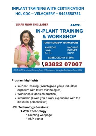 INPLANT TRAINING WITH CERTIFICATION
HCL CDC – VELACHERY – 9443558751
Program highlights:
 In-Plant Training (Which gives you a industrial
exposure with latest technologies)
 Workshop (Hands on practical)
 Internship (Gives you a work experience with the
industrial personalities)
HCL Technology Sessions:
1.Web Technology
* Creating webpage
* ASP dotnet
 