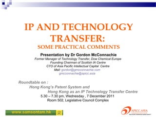 IP AND TECHNOLOGY
        TRANSFER:
         SOME PRACTICAL COMMENTS
           Presentation by Dr Gordon McConnachie
        Former Manager of Technology Transfer, Dow Chemical Europe
                 Founding Chairman of Scottish IA Centre
               CTO of Asia Pacific Intellectual Capital Centre
                    Mail: gordon@gmcconnachie.com
                        gmcconnachie@apicc.asia


Roundtable on :
    Hong Kong’s Patent System and
               Hong Kong as an IP Technology Transfer Centre
            5.30 – 7.30 pm, Wednesday , 7 December 2011
                Room 502, Legislative Council Complex
 