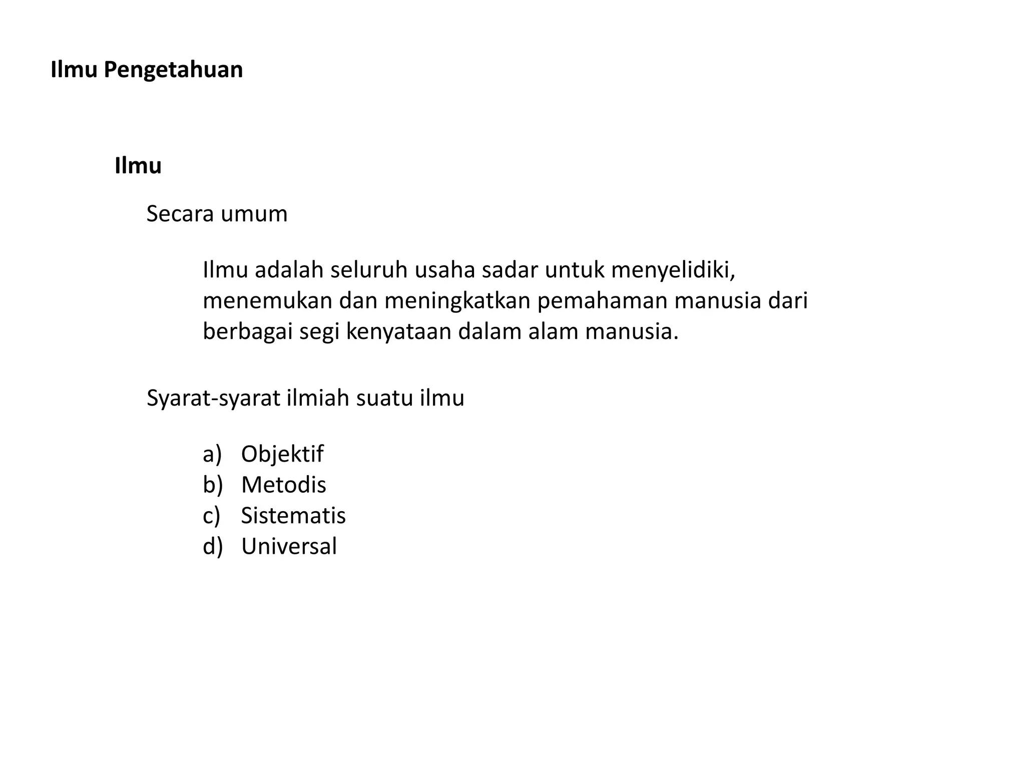 Ilmu Pengetahuan
Ilmu
Secara umum
Ilmu adalah seluruh usaha sadar untuk menyelidiki,
menemukan dan meningkatkan pemahaman manusia dari
berbagai segi kenyataan dalam alam manusia.
Syarat-syarat ilmiah suatu ilmu
a) Objektif
b) Metodis
c) Sistematis
d) Universal
 