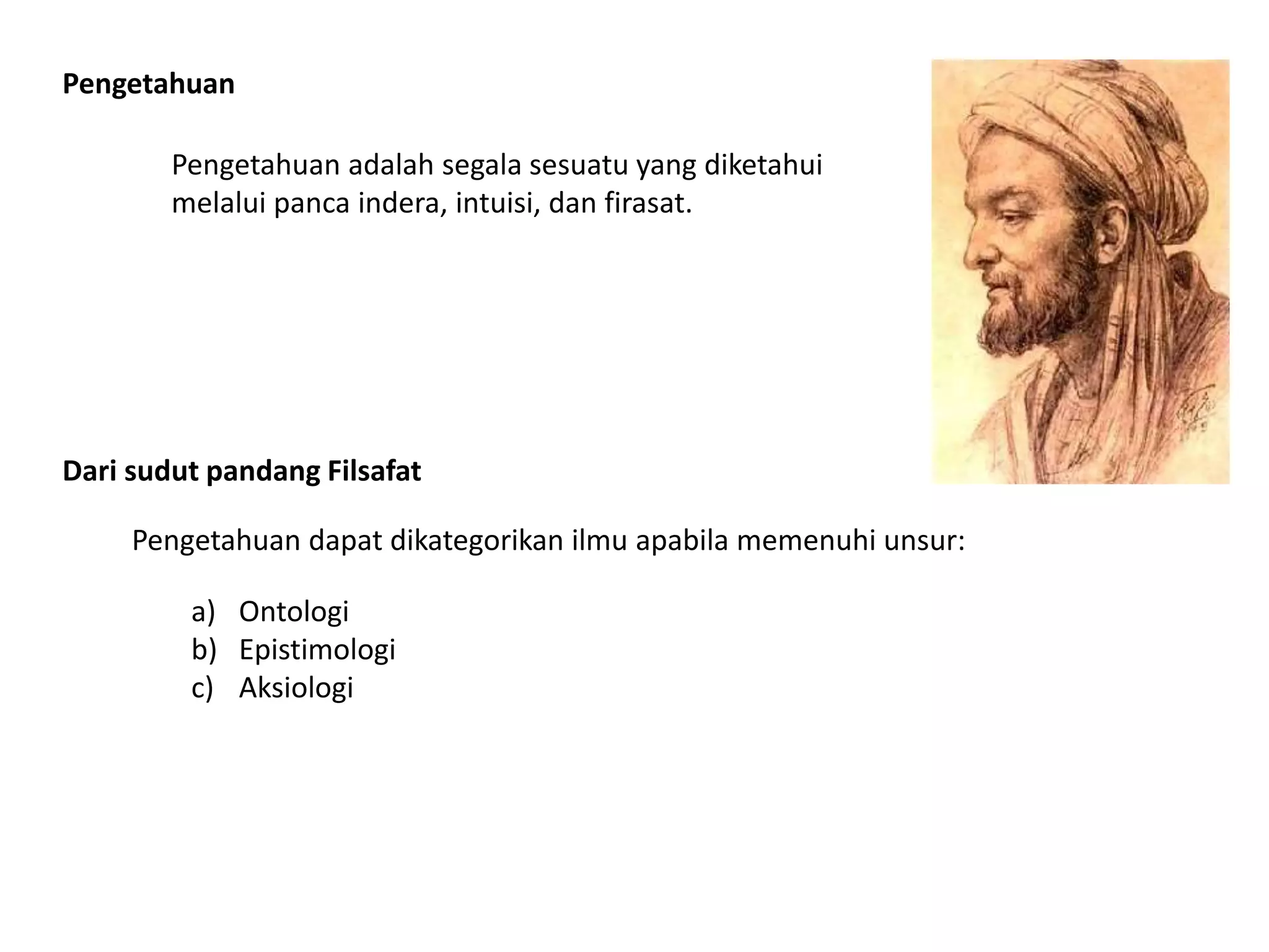 Dari sudut pandang Filsafat
Pengetahuan dapat dikategorikan ilmu apabila memenuhi unsur:
Pengetahuan
Pengetahuan adalah segala sesuatu yang diketahui
melalui panca indera, intuisi, dan firasat.
a) Ontologi
b) Epistimologi
c) Aksiologi
 