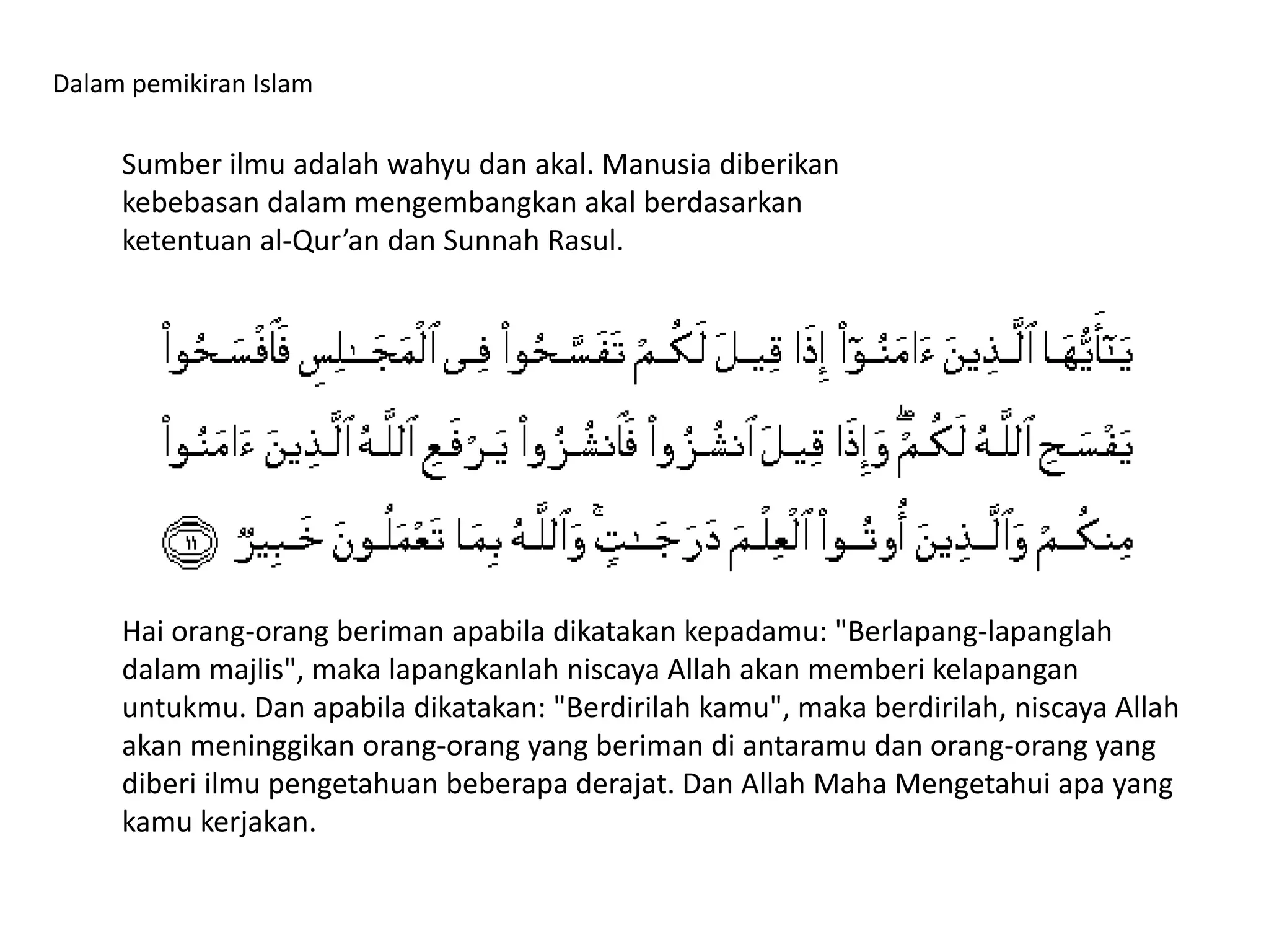 Dalam pemikiran Islam
Sumber ilmu adalah wahyu dan akal. Manusia diberikan
kebebasan dalam mengembangkan akal berdasarkan
ketentuan al-Qur’an dan Sunnah Rasul.
Hai orang-orang beriman apabila dikatakan kepadamu: "Berlapang-lapanglah
dalam majlis", maka lapangkanlah niscaya Allah akan memberi kelapangan
untukmu. Dan apabila dikatakan: "Berdirilah kamu", maka berdirilah, niscaya Allah
akan meninggikan orang-orang yang beriman di antaramu dan orang-orang yang
diberi ilmu pengetahuan beberapa derajat. Dan Allah Maha Mengetahui apa yang
kamu kerjakan.
 